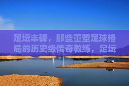 足坛丰碑,那些重塑足球格局的历史级传奇教练,足坛丰碑,重塑足球格局的传奇教练