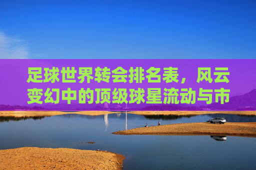 足球世界转会排名表,风云变幻中的顶级球星流动与市场格局,足球转会风云,顶级球星流动与市场格局