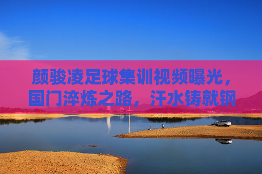 颜骏凌足球集训视频曝光,国门淬炼之路,汗水铸就钢铁防线,颜骏凌集训视频曝光,国门淬炼路,汗水铸钢铁防线