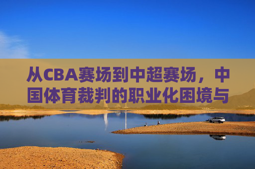 从CBA赛场到中超赛场,中国体育裁判的职业化困境与突围,中国体育裁判职业化,从CBA到中超的困境与突围