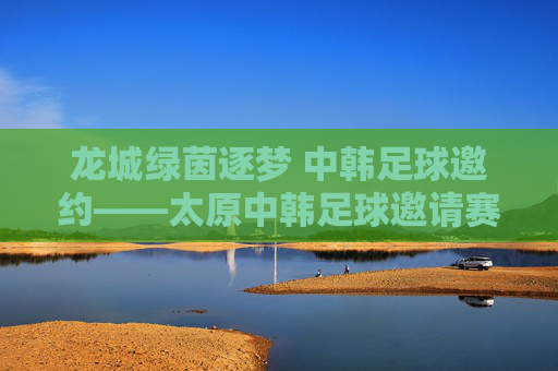 龙城绿茵逐梦 中韩足球邀约——太原中韩足球邀请赛燃情启幕，龙城绿茵逐梦 中韩足球邀请赛燃情启幕