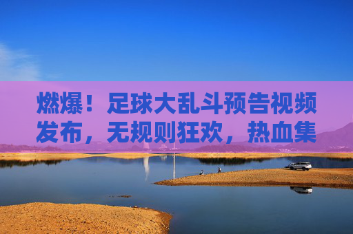燃爆!足球大乱斗预告视频发布,无规则狂欢,热血集结引爆夏日激情!