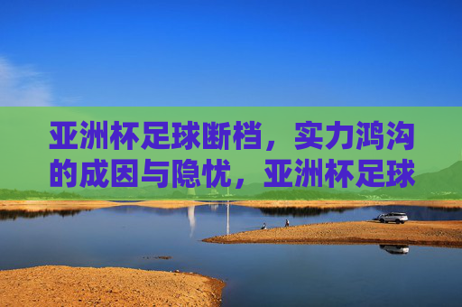 亚洲杯足球断档,实力鸿沟的成因与隐忧,亚洲杯足球断档,实力鸿沟的成因与隐忧