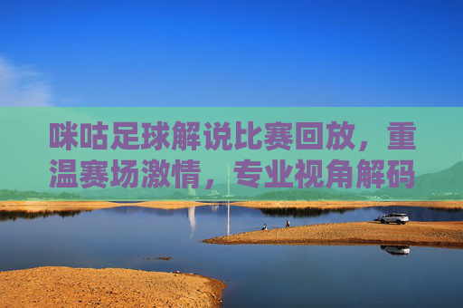 咪咕足球解说比赛回放,重温赛场激情,专业视角解码每一帧精彩,咪咕足球解说回放,专业视角重温赛场每一帧精彩