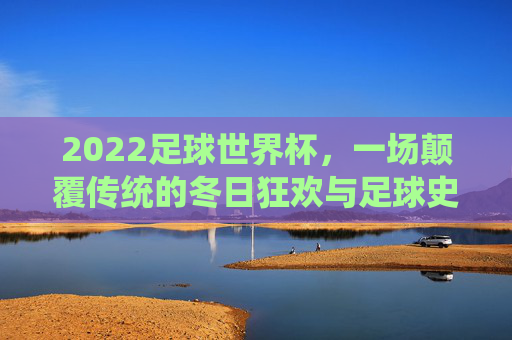 2022足球世界杯，一场颠覆传统的冬日狂欢与足球史诗，2022世界杯，颠覆传统的冬日足球狂欢史诗