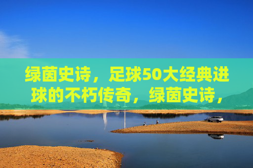 绿茵史诗,足球50大经典进球的不朽传奇,绿茵史诗,足球50大经典进球的不朽传奇