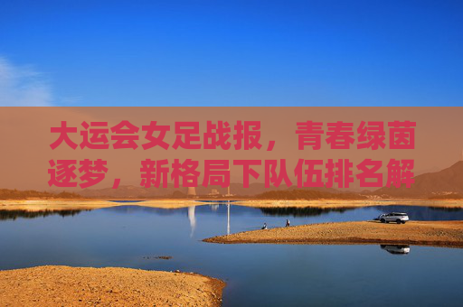 大运会女足战报,青春绿茵逐梦,新格局下队伍排名解析,青春逐梦绿茵,大运会女足战报与新格局排名解析