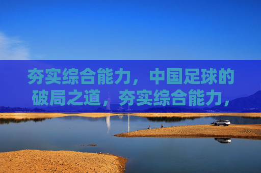 夯实综合能力，中国足球的破局之道，夯实综合能力，中国足球破局之道
