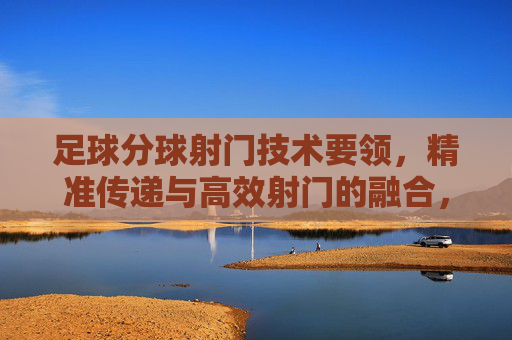 足球分球射门技术要领,精准传递与高效射门的融合,分球射门技术,精准传递与高效射门的融合