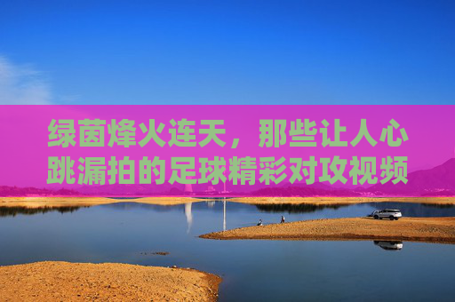 绿茵烽火连天,那些让人心跳漏拍的足球精彩对攻视频瞬间,绿茵烽火对攻瞬间,心跳漏拍的燃爆时刻