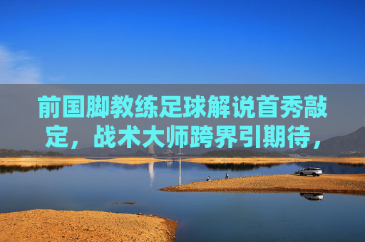 前国脚教练足球解说首秀敲定,战术大师跨界引期待,前国脚教练战术大师解说首秀引期待