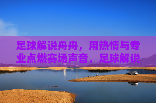 足球解说舟舟，用热情与专业点燃赛场声音，足球解说舟舟，热情专业点燃赛场声音
