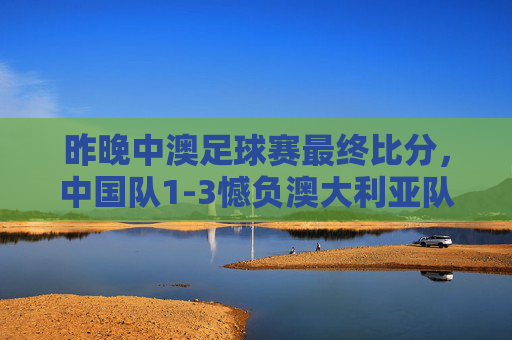 昨晚中澳足球赛最终比分,中国队1-3憾负澳大利亚队,中澳足球赛,中国队1-3憾负澳大利亚队