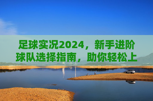 足球实况2024,新手进阶球队选择指南,助你轻松上分!足球实况2024新手进阶球队选择指南,助你轻松上分