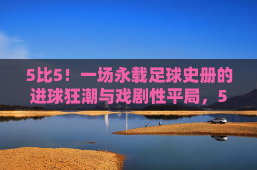5比5！一场永载足球史册的进球狂潮与戏剧性平局，5比5！永载足球史册的进球狂潮与戏剧性平局