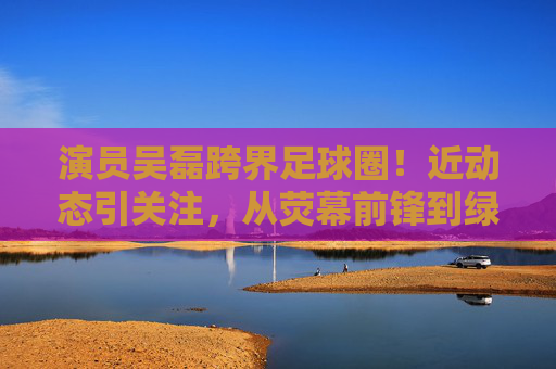 演员吴磊跨界足球圈!近动态引关注,从荧幕前锋到绿茵场公益使者,吴磊跨界足球,从荧幕前锋到绿茵场公益使者