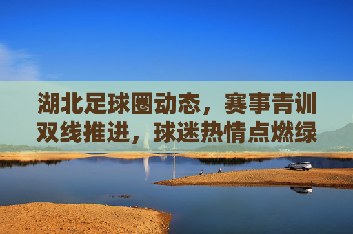湖北足球圈动态，赛事青训双线推进，球迷热情点燃绿茵梦想，湖北足球双线并进，赛事青训燃情逐梦绿茵