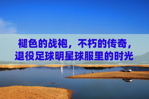 褪色的战袍，不朽的传奇，退役足球明星球服里的时光与记忆，褪色战袍里的不朽时光与传奇记忆