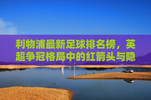 利物浦最新足球排名榜，英超争冠格局中的红箭头与隐忧，利物浦最新排名榜，英超争冠的红箭头与隐忧