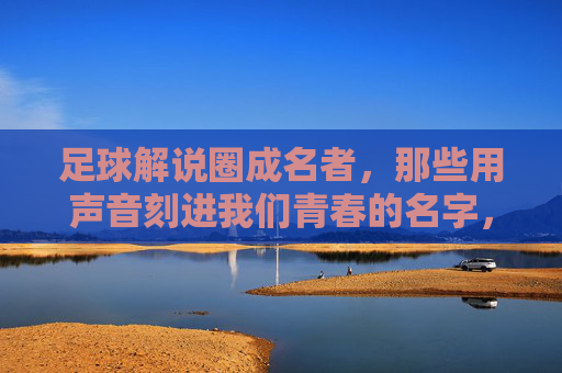 足球解说圈成名者，那些用声音刻进我们青春的名字，足球解说圈成名者，用声音刻进青春的名字