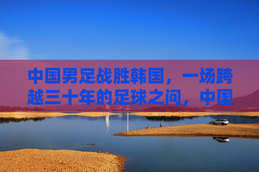 中国男足战胜韩国,一场跨越三十年的足球之问,中国男足胜韩国,跨越三十年的足球之问终得回应