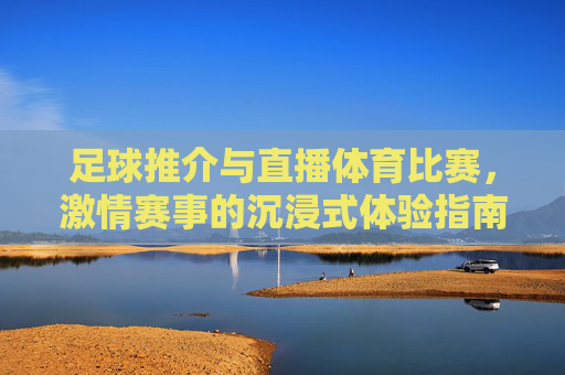 足球推介与直播体育比赛，激情赛事的沉浸式体验指南，足球直播与激情赛事沉浸式体验指南