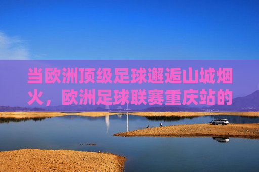 当欧洲顶级足球邂逅山城烟火,欧洲足球联赛重庆站的激情与温度,欧洲足球邂逅山城烟火,激情的温度