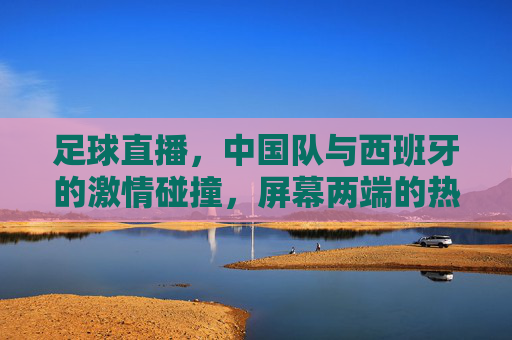 足球直播,中国队与西班牙的激情碰撞,屏幕两端的热爱共鸣,中国队VS西班牙,足球直播的激情碰撞与热爱共鸣