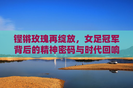 铿锵玫瑰再绽放，女足冠军背后的精神密码与时代回响，铿锵玫瑰再绽放，女足冠军的精神密码与时代回响