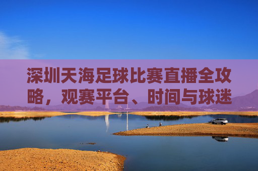 深圳天海足球比赛直播全攻略,观赛平台、时间与球迷互动指南,深圳天海足球比赛直播全攻略,观赛平台、时间与球迷互动指南