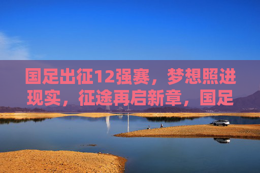 国足出征12强赛，梦想照进现实，征途再启新章，国足出征12强赛，梦想照进现实，征途再启新章