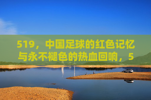 519，中国足球的红色记忆与永不褪色的热血回响，519，中国足球的红色记忆与永不褪色的热血回响
