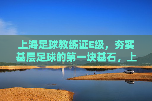 上海足球教练证E级,夯实基层足球的第一块基石,上海足球E级教练证,夯实基层足球的基石