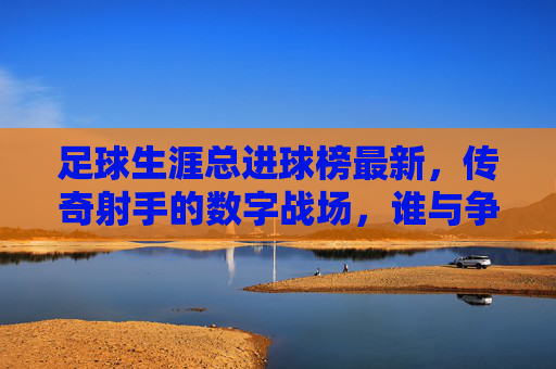 足球生涯总进球榜最新,传奇射手的数字战场,谁与争锋?最新射手总进球榜,传奇射手的数字战场