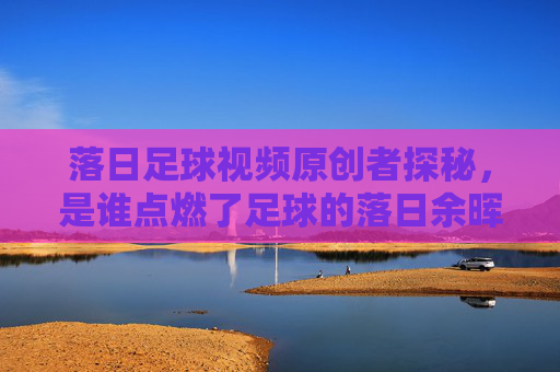 落日足球视频原创者探秘,是谁点燃了足球的落日余晖?落日足球原创者探秘,谁点燃了足球的落日余晖?