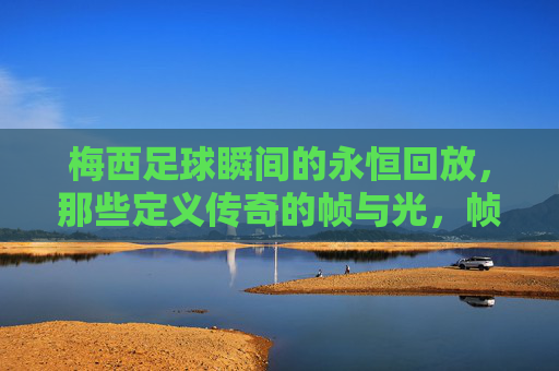 梅西足球瞬间的永恒回放，那些定义传奇的帧与光，帧光永恒，梅西定义传奇的足球瞬间