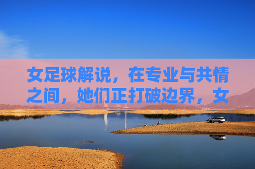 女足球解说,在专业与共情之间,她们正打破边界,女足球解说,在专业与共情间打破边界
