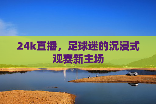 24k直播,足球迷的沉浸式观赛新主场
