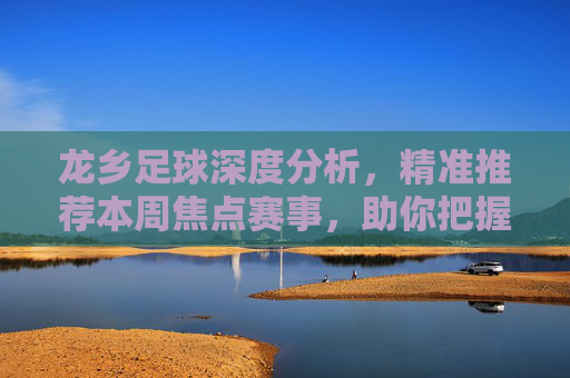 龙乡足球深度分析，精准推荐本周焦点赛事，助你把握足球魅力，龙乡足球深度分析，本周焦点赛事精准推荐
