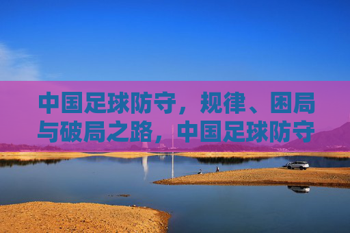 中国足球防守，规律、困局与破局之路，中国足球防守，规律、困局与破局之路