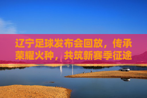 辽宁足球发布会回放,传承荣耀火种,共筑新赛季征途,辽宁足球,传承荣耀火种,共筑新赛季征途