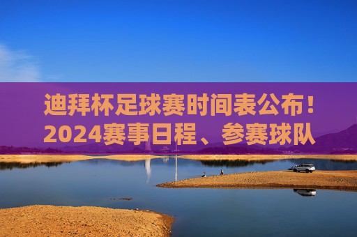 迪拜杯足球赛时间表公布！2024赛事日程、参赛球队与观赛指南全解析，2024迪拜杯足球赛时间表公布，赛事日程、参赛球队与观赛指南全解析