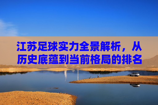 江苏足球实力全景解析,从历史底蕴到当前格局的排名与展望,江苏足球实力全景解析,历史底蕴、当前格局与排名展望