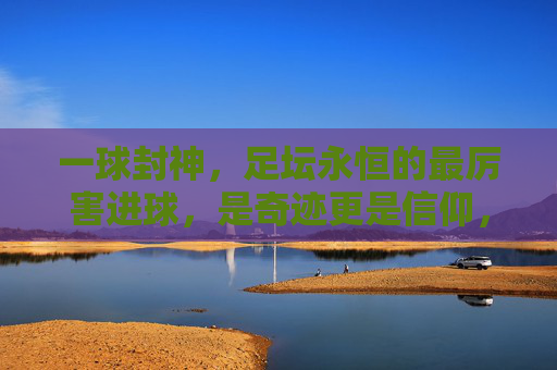 一球封神，足坛永恒的最厉害进球，是奇迹更是信仰，一球封神，足坛永恒的奇迹与信仰