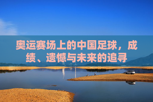 奥运赛场上的中国足球,成绩、遗憾与未来的追寻