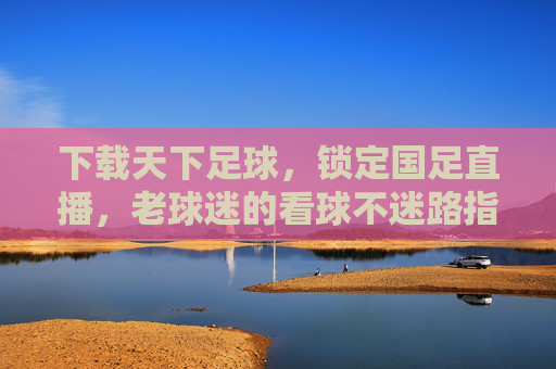 下载天下足球，锁定国足直播，老球迷的看球不迷路指南，老球迷看球不迷路，天下足球锁定国足直播
