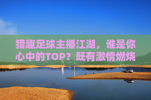猎趣足球主播江湖,谁是你心中的TOP?既有激情燃烧,也有脑洞大开