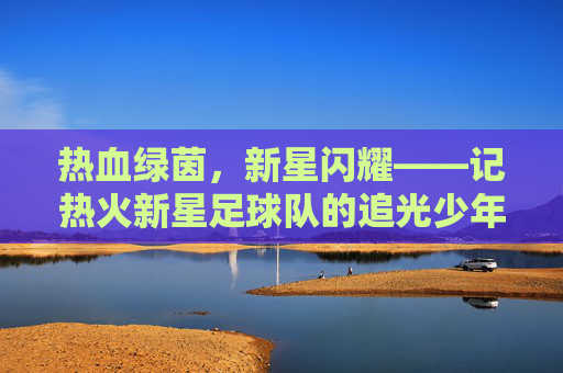 热血绿茵，新星闪耀——记热火新星足球队的追光少年们，热血绿茵新星耀，追光少年逐梦行