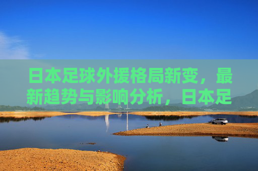 日本足球外援格局新变,最新趋势与影响分析,日本足球外援格局新变,趋势与影响分析