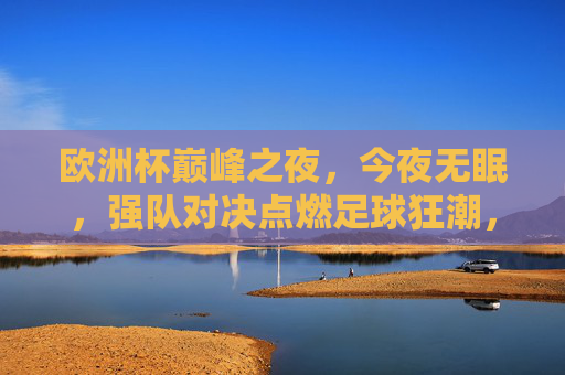 欧洲杯巅峰之夜，今夜无眠，强队对决点燃足球狂潮，欧洲杯巅峰夜，强队对决点燃无眠狂潮
